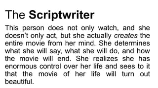 The Scriptwriter
This person does not only watch, and she
doesn’t only act, but she actually creates the
entire movie from her mind. She determines
what she will say, what she will do, and how
the movie will end. She realizes she has
enormous control over her life and sees to it
that the movie of her life will turn out
beautiful.
 