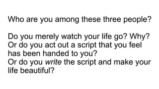 Who are you among these three people?
Do you merely watch your life go? Why?
Or do you act out a script that you feel
has been handed to you?
Or do you write the script and make your
life beautiful?
 