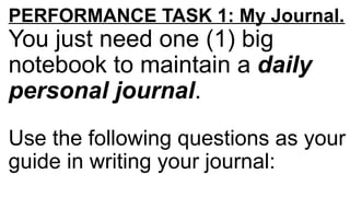 PERFORMANCE TASK 1: My Journal.
You just need one (1) big
notebook to maintain a daily
personal journal.
Use the following questions as your
guide in writing your journal:
 