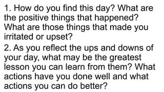 1. How do you find this day? What are
the positive things that happened?
What are those things that made you
irritated or upset?
2. As you reflect the ups and downs of
your day, what may be the greatest
lesson you can learn from them? What
actions have you done well and what
actions you can do better?
 
