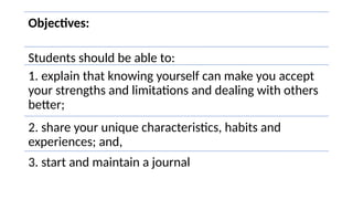 Objectives:
Students should be able to:
1. explain that knowing yourself can make you accept
your strengths and limitations and dealing with others
better;
2. share your unique characteristics, habits and
experiences; and,
3. start and maintain a journal
 