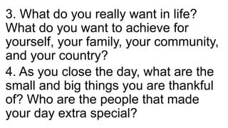 3. What do you really want in life?
What do you want to achieve for
yourself, your family, your community,
and your country?
4. As you close the day, what are the
small and big things you are thankful
of? Who are the people that made
your day extra special?
 