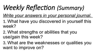 Weekly Reflection (Summary)
Write your answers in your personal journal.
1. What have you discovered in yourself this
week?
2. What strengths or abilities that you
use/gain this week?
3. What are the weaknesses or qualities you
want to improve on?
 