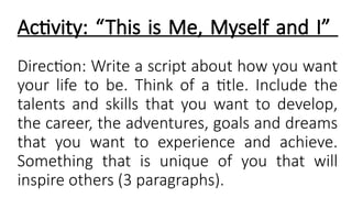 Activity: “This is Me, Myself and I”
Direction: Write a script about how you want
your life to be. Think of a title. Include the
talents and skills that you want to develop,
the career, the adventures, goals and dreams
that you want to experience and achieve.
Something that is unique of you that will
inspire others (3 paragraphs).
 