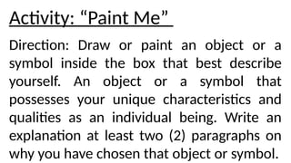Activity: “Paint Me”
Direction: Draw or paint an object or a
symbol inside the box that best describe
yourself. An object or a symbol that
possesses your unique characteristics and
qualities as an individual being. Write an
explanation at least two (2) paragraphs on
why you have chosen that object or symbol.
 
