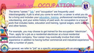 The terms "career," "job," and "occupation" are frequently used
interchangeably. A job is what you come to work for; a career is what you do
for a living and includes your education, training, professional memberships,
volunteering, and your entire history of paid work. An occupation is a type of
work that includes tasks, education and training, typical wages, work settings,
and other factors.
For example, you may choose to get trained for the occupation “electrician”.
Then, apply for a job as a residential electrician at a local residential
construction company. Your career may eventually involve that initial
experience in addition to having further commercial and industrial experience
after a number of years.
In general, we refer to "job" as a specific arrangement with an employer, while
"career" and "occupation" refer to a particular line of work.
Job vs. OCCUPATION
 