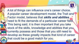 A lot of things can influence one’s career choice.
A popular career development model, the Trait and
Factor model, believes that skills and abilities
need to fit the demands of a particular career field.
This being said, it is then important that you take
stock of the skills, knowledge and abilities that you
currently possess and those that you still need to
develop as these greatly impacts that kind of career
that could be a good match for you.
 