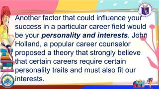 Another factor that could influence your
success in a particular career field would
be your personality and interests. John
Holland, a popular career counselor
proposed a theory that strongly believe
that certain careers require certain
personality traits and must also fit our
interests.
 