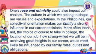 One’s race and ethnicity could also impact our
choices. The culture in which we belong to shape
our values and expectations. In the Philippines, our
collectivist orientation makes our family a strong
influence in our career decisions. More often than
not, the choice of course to take in college, the
location of our job, how strong-willed we will be in
achieving great heights in our career, would most
likely be influenced by our family roles, duties and
obligations.
 