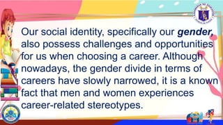 Our social identity, specifically our gender,
also possess challenges and opportunities
for us when choosing a career. Although
nowadays, the gender divide in terms of
careers have slowly narrowed, it is a known
fact that men and women experiences
career-related stereotypes.
 