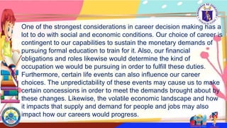 One of the strongest considerations in career decision making has a
lot to do with social and economic conditions. Our choice of career is
contingent to our capabilities to sustain the monetary demands of
pursuing formal education to train for it. Also, our financial
obligations and roles likewise would determine the kind of
occupation we would be pursuing in order to fulfill these duties.
Furthermore, certain life events can also influence our career
choices. The unpredictability of these events may cause us to make
certain concessions in order to meet the demands brought about by
these changes. Likewise, the volatile economic landscape and how
it impacts that supply and demand for people and jobs may also
impact how our careers would progress.
 