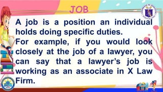 JOB
A job is a position an individual
holds doing specific duties.
For example, if you would look
closely at the job of a lawyer, you
can say that a lawyer’s job is
working as an associate in X Law
Firm.
 