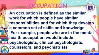 An occupation is defined as the similar
work for which people have similar
responsibilities and for which they develop
a common set of skills and knowledge.
For example, people who are in the mental
health occupation would include
psychologists, clinical psychologists,
counselors, and psychiatrists
OCCUPATION
 