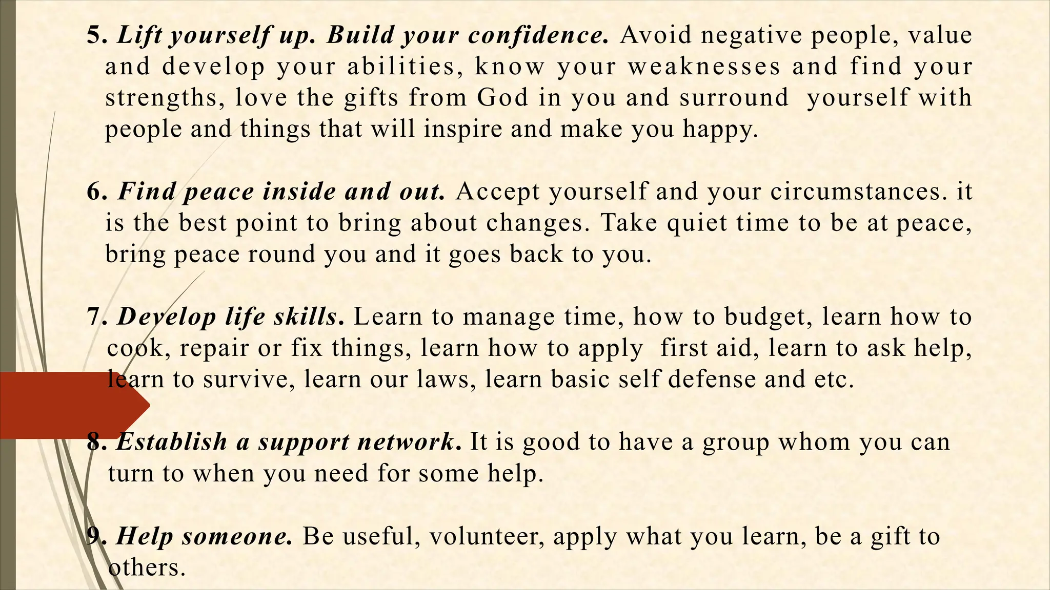 5. Lift yourself up. Build your confidence. Avoid negative people, value
and develop your abilities, know your weaknesses and find your
strengths, love the gifts from God in you and surround yourself with
people and things that will inspire and make you happy.
6. Find peace inside and out. Accept yourself and your circumstances. it
is the best point to bring about changes. Take quiet time to be at peace,
bring peace round you and it goes back to you.
7. Develop life skills. Learn to manage time, how to budget, learn how to
cook, repair or fix things, learn how to apply first aid, learn to ask help,
learn to survive, learn our laws, learn basic self defense and etc.
8. Establish a support network. It is good to have a group whom you can
turn to when you need for some help.
9. Help someone. Be useful, volunteer, apply what you learn, be a gift to
others.
 