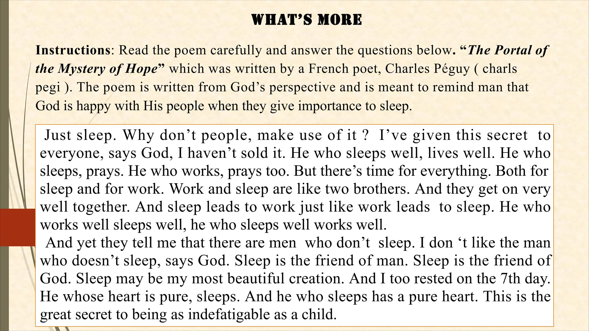 WHaT’S MORE
Instructions: Read the poem carefully and answer the questions below. “The Portal of
the Mystery of Hope” which was written by a French poet, Charles Péguy ( charls
pegi ). The poem is written from God’s perspective and is meant to remind man that
God is happy with His people when they give importance to sleep.
Just sleep. Why don’t people, make use of it ? I’ve given this secret to
everyone, says God, I haven’t sold it. He who sleeps well, lives well. He who
sleeps, prays. He who works, prays too. But there’s time for everything. Both for
sleep and for work. Work and sleep are like two brothers. And they get on very
well together. And sleep leads to work just like work leads to sleep. He who
works well sleeps well, he who sleeps well works well.
And yet they tell me that there are men who don’t sleep. I don ‘t like the man
who doesn’t sleep, says God. Sleep is the friend of man. Sleep is the friend of
God. Sleep may be my most beautiful creation. And I too rested on the 7th day.
He whose heart is pure, sleeps. And he who sleeps has a pure heart. This is the
great secret to being as indefatigable as a child.
 