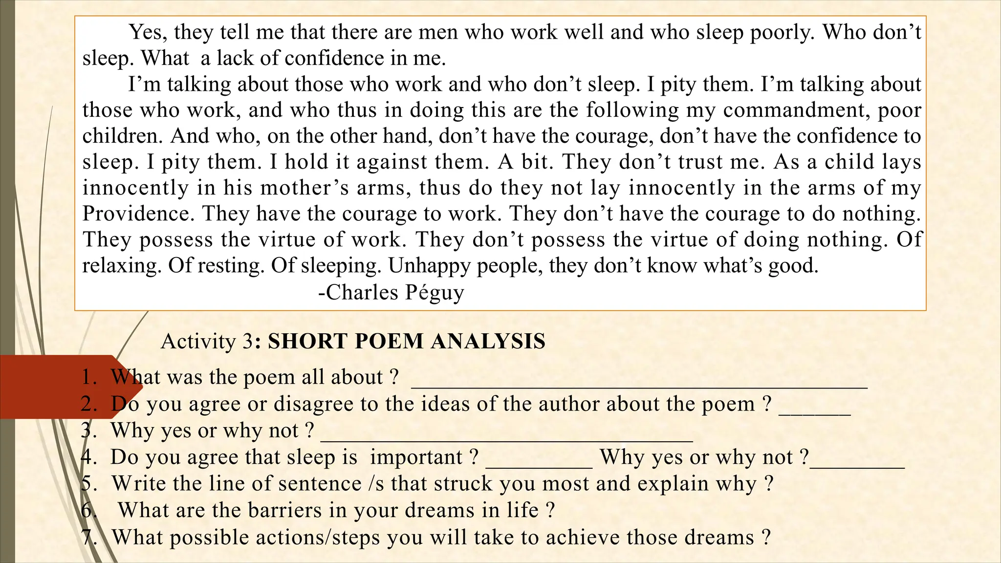 Yes, they tell me that there are men who work well and who sleep poorly. Who don’t
sleep. What a lack of confidence in me.
I’m talking about those who work and who don’t sleep. I pity them. I’m talking about
those who work, and who thus in doing this are the following my commandment, poor
children. And who, on the other hand, don’t have the courage, don’t have the confidence to
sleep. I pity them. I hold it against them. A bit. They don’t trust me. As a child lays
innocently in his mother’s arms, thus do they not lay innocently in the arms of my
Providence. They have the courage to work. They don’t have the courage to do nothing.
They possess the virtue of work. They don’t possess the virtue of doing nothing. Of
relaxing. Of resting. Of sleeping. Unhappy people, they don’t know what’s good.
-Charles Péguy
Activity 3: SHORT POEM ANALYSIS
1. What was the poem all about ? _______________________________________
2. Do you agree or disagree to the ideas of the author about the poem ? ______
3. Why yes or why not ? ________________________________
4. Do you agree that sleep is important ? _________ Why yes or why not ?________
5. Write the line of sentence /s that struck you most and explain why ?
6. What are the barriers in your dreams in life ?
7. What possible actions/steps you will take to achieve those dreams ?
 