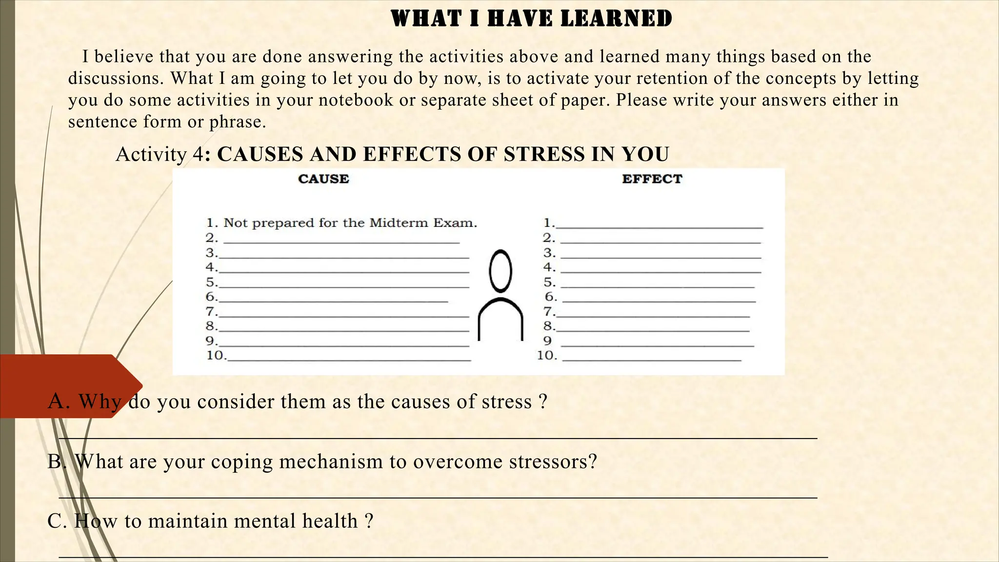 WHaT I HaVE LEaRNEd
I believe that you are done answering the activities above and learned many things based on the
discussions. What I am going to let you do by now, is to activate your retention of the concepts by letting
you do some activities in your notebook or separate sheet of paper. Please write your answers either in
sentence form or phrase.
Activity 4: CAUSES AND EFFECTS OF STRESS IN YOU
A. Why do you consider them as the causes of stress ?
_______________________________________________________________________
B. What are your coping mechanism to overcome stressors?
_______________________________________________________________________
C. How to maintain mental health ?
________________________________________________________________________
 