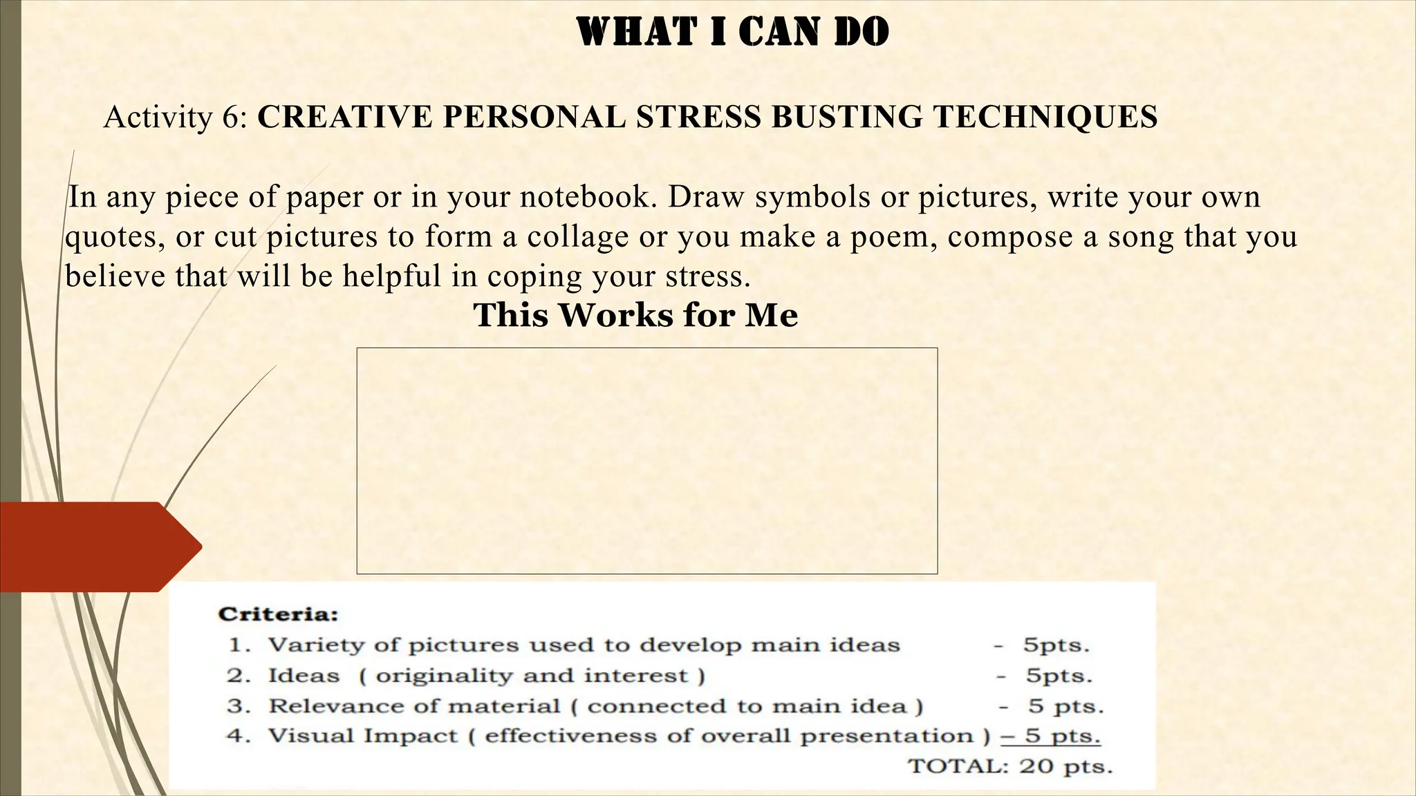 WHaT I CaN dO
Activity 6: CREATIVE PERSONAL STRESS BUSTING TECHNIQUES
In any piece of paper or in your notebook. Draw symbols or pictures, write your own
quotes, or cut pictures to form a collage or you make a poem, compose a song that you
believe that will be helpful in coping your stress.
This Works for Me
 
