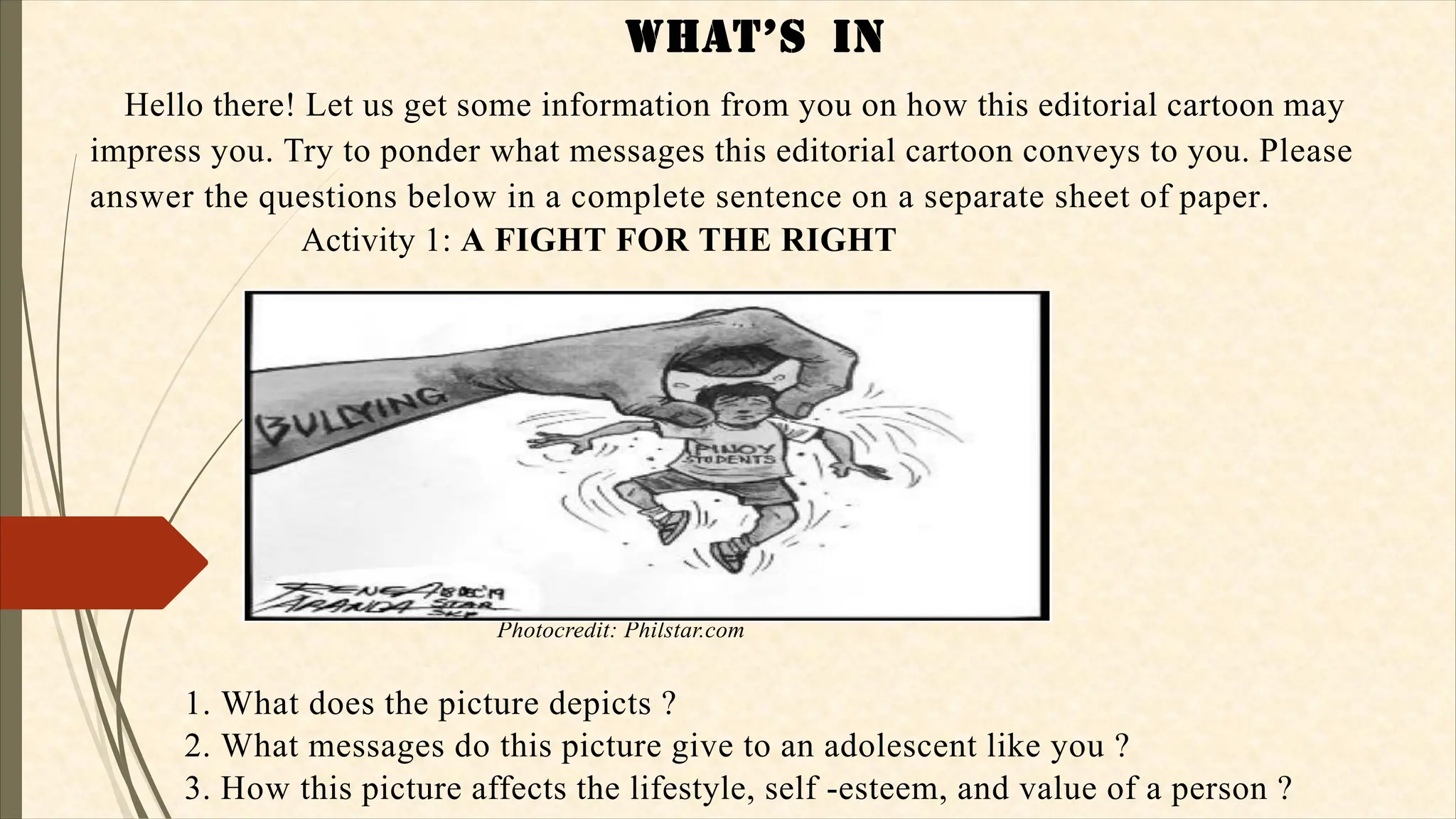 Activity 1: A FIGHT FOR THE RIGHT
Photocredit: Philstar.com
1. What does the picture depicts ?
2. What messages do this picture give to an adolescent like you ?
3. How this picture affects the lifestyle, self -esteem, and value of a person ?
WHaT’S IN
Hello there! Let us get some information from you on how this editorial cartoon may
impress you. Try to ponder what messages this editorial cartoon conveys to you. Please
answer the questions below in a complete sentence on a separate sheet of paper.
 