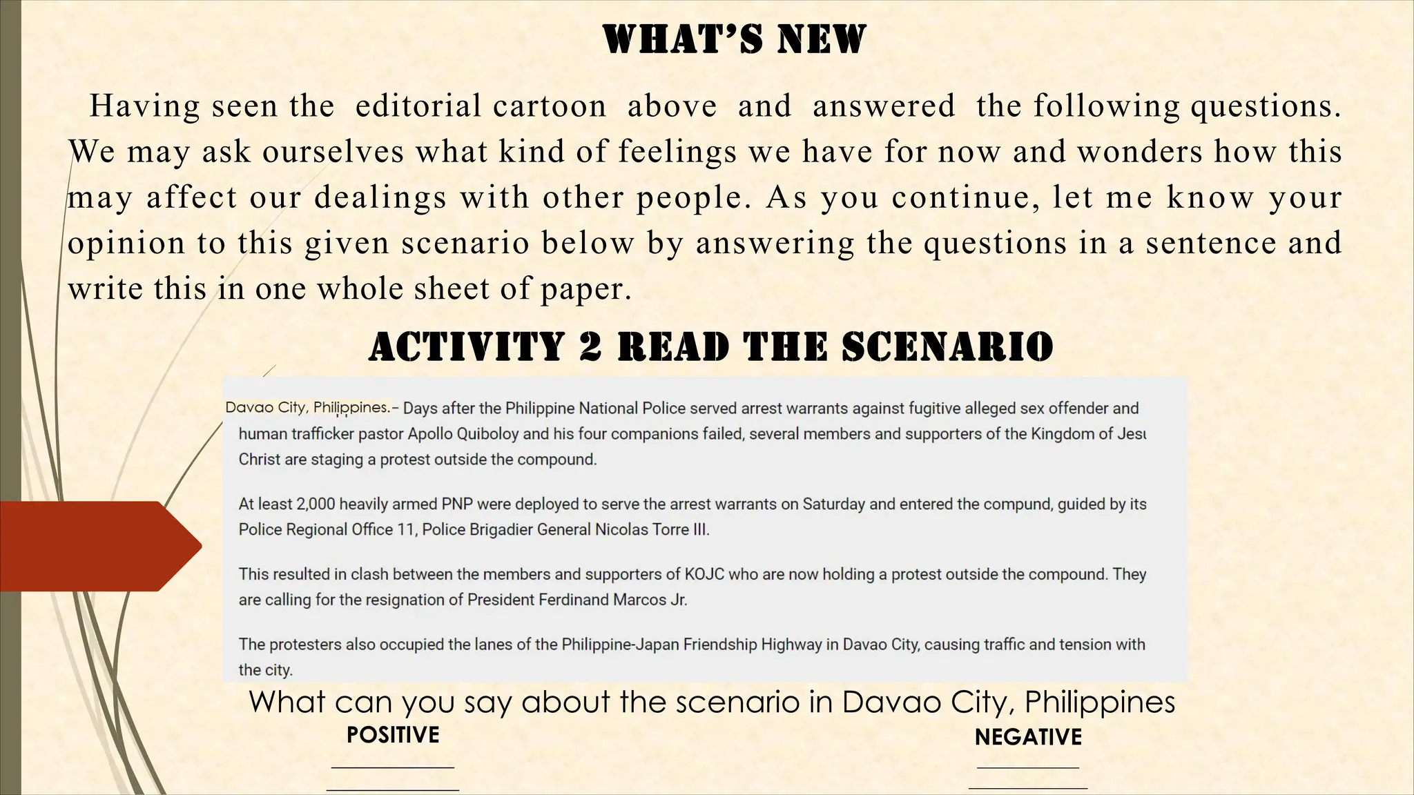 WHaT’S NEW
Having seen the editorial cartoon above and answered the following questions.
We may ask ourselves what kind of feelings we have for now and wonders how this
may affect our dealings with other people. As you continue, let me know your
opinion to this given scenario below by answering the questions in a sentence and
write this in one whole sheet of paper.
aCTIVITy 2 REad THE SCENaRIO
What can you say about the scenario in Davao City, Philippines
POSITIVE
_____________
______________
NEGATIVE
____________
______________
 