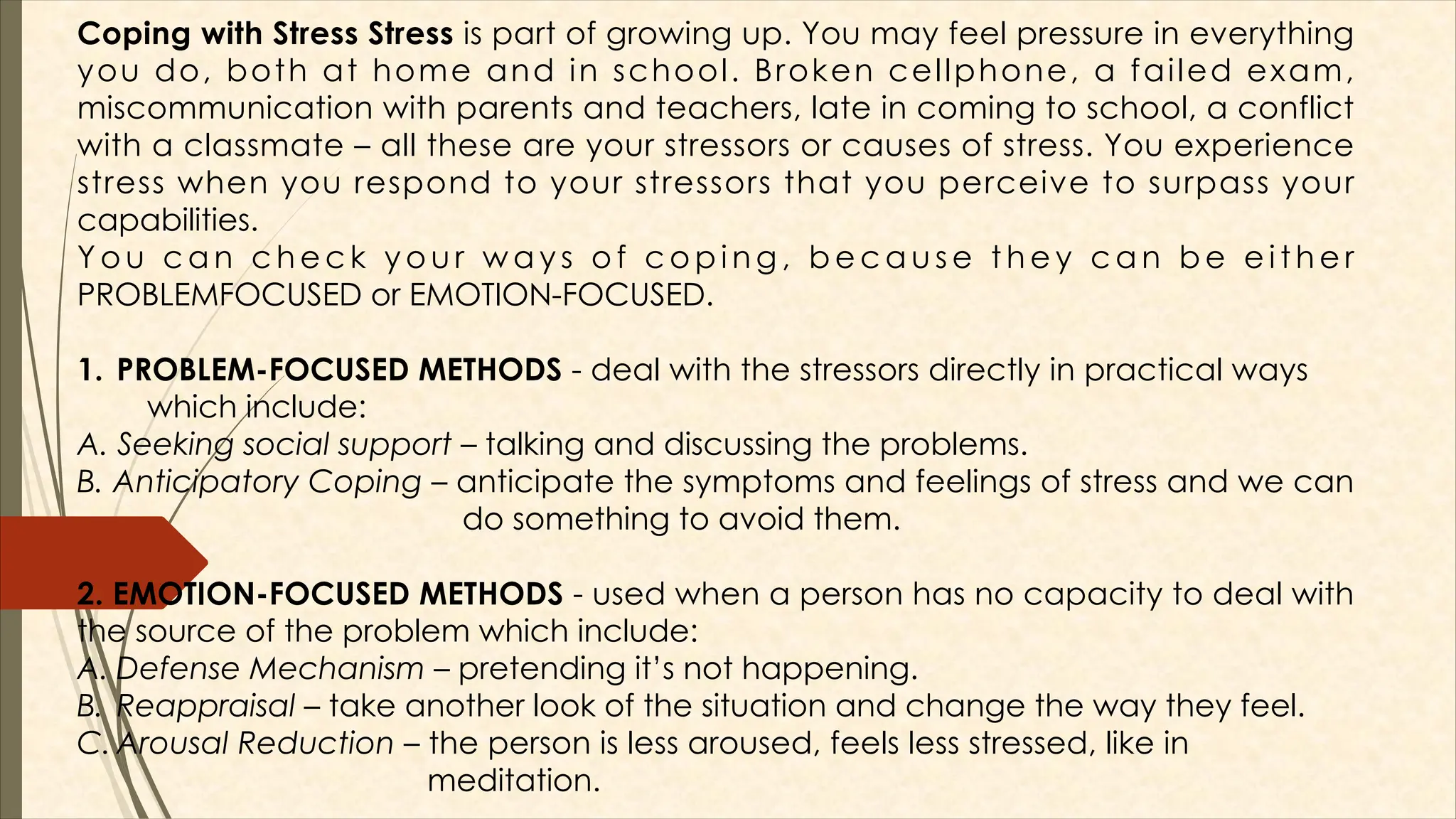 Coping with Stress Stress is part of growing up. You may feel pressure in everything
you do, both at home and in school. Broken cellphone, a failed exam,
miscommunication with parents and teachers, late in coming to school, a conflict
with a classmate – all these are your stressors or causes of stress. You experience
stress when you respond to your stressors that you perceive to surpass your
capabilities.
Y o u c a n c h e c k y o u r w a y s o f c o p i n g , b e c a u s e t h e y c a n b e e i t h e r
PROBLEMFOCUSED or EMOTION-FOCUSED.
1. PROBLEM-FOCUSED METHODS - deal with the stressors directly in practical ways
which include:
A. Seeking social support – talking and discussing the problems.
B. Anticipatory Coping – anticipate the symptoms and feelings of stress and we can
do something to avoid them.
2. EMOTION-FOCUSED METHODS - used when a person has no capacity to deal with
the source of the problem which include:
A. Defense Mechanism – pretending it’s not happening.
B. Reappraisal – take another look of the situation and change the way they feel.
C. Arousal Reduction – the person is less aroused, feels less stressed, like in
meditation.
 