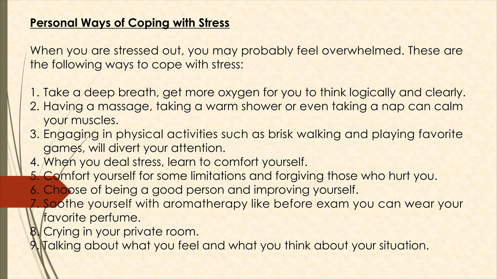 Personal Ways of Coping with Stress
When you are stressed out, you may probably feel overwhelmed. These are
the following ways to cope with stress:
1. Take a deep breath, get more oxygen for you to think logically and clearly.
2. Having a massage, taking a warm shower or even taking a nap can calm
your muscles.
3. Engaging in physical activities such as brisk walking and playing favorite
games, will divert your attention.
4. When you deal stress, learn to comfort yourself.
5. Comfort yourself for some limitations and forgiving those who hurt you.
6. Choose of being a good person and improving yourself.
7. Soothe yourself with aromatherapy like before exam you can wear your
favorite perfume.
8. Crying in your private room.
9. Talking about what you feel and what you think about your situation.
 