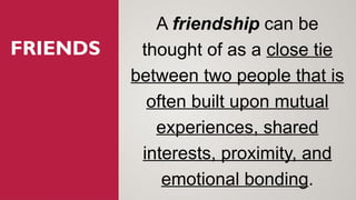 FRIENDS
A friendship can be
thought of as a close tie
between two people that is
often built upon mutual
experiences, shared
interests, proximity, and
emotional bonding.
 