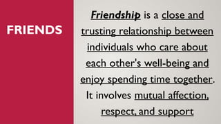 FRIENDS
Friendship is a close and
trusting relationship between
individuals who care about
each other's well-being and
enjoy spending time together.
It involves mutual affection,
respect, and support
 