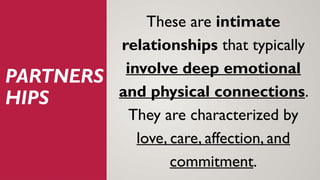 PARTNERS
HIPS
These are intimate
relationships that typically
involve deep emotional
and physical connections.
They are characterized by
love, care, affection, and
commitment.
 