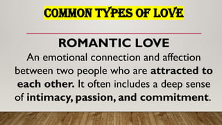C0MMON TYPES OF LOVE
ROMANTIC LOVE
An emotional connection and affection
between two people who are attracted to
each other. It often includes a deep sense
of intimacy, passion, and commitment.
 