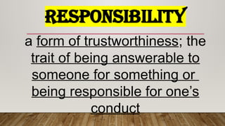 RESPONSIBILITY
a form of trustworthiness; the
trait of being answerable to
someone for something or
being responsible for one’s
conduct
 
