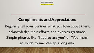 WAYSTO EXPRESSYOUR LOVE
VERBAL AFFIRMATIONS
Compliments and Appreciation:
Regularly tell your partner what you love about them,
acknowledge their efforts, and express gratitude.
Simple phrases like "I appreciate you" or "You mean
so much to me" can go a long way.
 