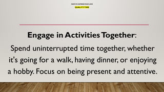 WAYSTO EXPRESSYOUR LOVE
QUALITYTIME
Engage in ActivitiesTogether:
Spend uninterrupted time together, whether
it's going for a walk, having dinner, or enjoying
a hobby. Focus on being present and attentive.
 