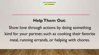 WAYSTO EXPRESSYOUR LOVE
ACT OF SERVICE
HelpThem Out:
Show love through actions by doing something
kind for your partner, such as cooking their favorite
meal, running errands, or helping with chores.
 
