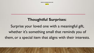 WAYSTO EXPRESSYOUR LOVE
GIFTS
Thoughtful Surprises:
Surprise your loved one with a meaningful gift,
whether it's something small that reminds you of
them, or a special item that aligns with their interests.
 