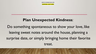 WAYSTO EXPRESSYOUR LOVE
SURPRISE GESTURES
Plan Unexpected Kindness:
Do something spontaneous to show your love, like
leaving sweet notes around the house, planning a
surprise date, or simply bringing home their favorite
treat.
 