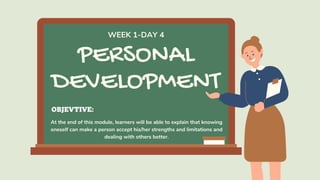 PERSONAL
DEVELOPMENT
At the end of this module, learners will be able to explain that knowing
oneself can make a person accept his/her strengths and limitations and
dealing with others better.
WEEK 1-DAY 4
OBJEVTIVE:
 