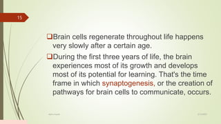 Brain cells regenerate throughout life happens
very slowly after a certain age.
During the first three years of life, the brain
experiences most of its growth and develops
most of its potential for learning. That's the time
frame in which synaptogenesis, or the creation of
pathways for brain cells to communicate, occurs.
2/13/2023
Add a footer
15
 