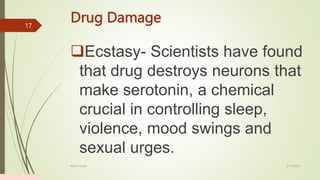 Drug Damage
Ecstasy- Scientists have found
that drug destroys neurons that
make serotonin, a chemical
crucial in controlling sleep,
violence, mood swings and
sexual urges.
2/13/2023
Add a footer
17
 