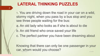 LATERAL THINKING PUZZLES
1. You are driving down the road in your car on a wild,
stormy night, when you pass by a bus stop and you
see three people waiting for the bus:
a. An old lady who looks as if she is about to die
b. An old friend who once saved your life
c. The perfect partner you have been dreaming about
Knowing that there can only be one passenger in your
car, whom would you choose? 2/13/2023
Add a footer
2
 
