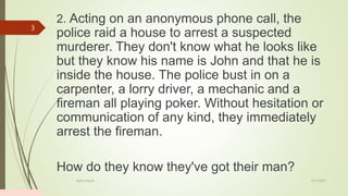 2. Acting on an anonymous phone call, the
police raid a house to arrest a suspected
murderer. They don't know what he looks like
but they know his name is John and that he is
inside the house. The police bust in on a
carpenter, a lorry driver, a mechanic and a
fireman all playing poker. Without hesitation or
communication of any kind, they immediately
arrest the fireman.
How do they know they've got their man?
2/13/2023
Add a footer
3
 