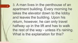 3. A man lives in the penthouse of an
apartment building. Every morning he
takes the elevator down to the lobby
and leaves the building. Upon his
return, however, he can only travel
halfway up in the lift and has to walk
the rest of the way - unless it's raining.
What is the explanation for this?
2/13/2023
Add a footer
4
 