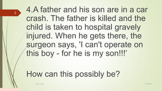 4.A father and his son are in a car
crash. The father is killed and the
child is taken to hospital gravely
injured. When he gets there, the
surgeon says, 'I can't operate on
this boy - for he is my son!!!’
How can this possibly be?
2/13/2023
Add a footer
5
 