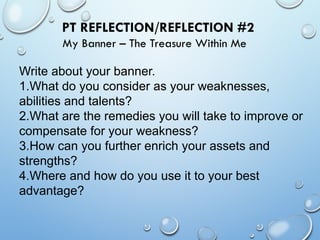 PT REFLECTION/REFLECTION #2
My Banner – The Treasure Within Me
Write about your banner.
1.What do you consider as your weaknesses,
abilities and talents?
2.What are the remedies you will take to improve or
compensate for your weakness?
3.How can you further enrich your assets and
strengths?
4.Where and how do you use it to your best
advantage?
 