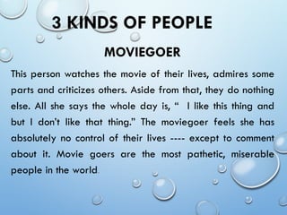 3 KINDS OF PEOPLE
MOVIEGOER
This person watches the movie of their lives, admires some
parts and criticizes others. Aside from that, they do nothing
else. All she says the whole day is, “ I like this thing and
but I don’t like that thing.” The moviegoer feels she has
absolutely no control of their lives ---- except to comment
about it. Movie goers are the most pathetic, miserable
people in the world.
 