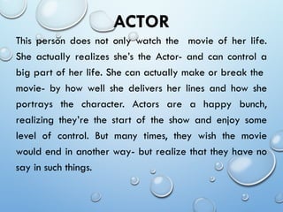 ACTOR
This person does not only watch the movie of her life.
She actually realizes she’s the Actor- and can control a
big part of her life. She can actually make or break the
movie- by how well she delivers her lines and how she
portrays the character. Actors are a happy bunch,
realizing they’re the start of the show and enjoy some
level of control. But many times, they wish the movie
would end in another way- but realize that they have no
say in such things.
 