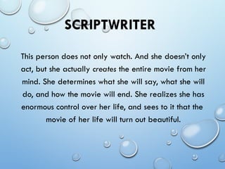 SCRIPTWRITER
This person does not only watch. And she doesn’t only
act, but she actually creates the entire movie from her
mind. She determines what she will say, what she will
do, and how the movie will end. She realizes she has
enormous control over her life, and sees to it that the
movie of her life will turn out beautiful.
 