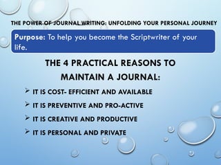 THE POWER OF JOURNAL WRITING: UNFOLDING YOUR PERSONAL JOURNEY
THE 4 PRACTICAL REASONS TO
MAINTAIN A JOURNAL:
 IT IS COST- EFFICIENT AND AVAILABLE
 IT IS PREVENTIVE AND PRO-ACTIVE
 IT IS CREATIVE AND PRODUCTIVE
 IT IS PERSONAL AND PRIVATE
Purpose: To help you become the Scriptwriter of your
life.
 