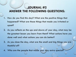 JOURNAL #2
ANSWER THE FOLLOWING QUESTIONS:
1. How do you find this day? What are the positive things that
happened? What are those things that made you irritated or
upset?
2. As you reflects on the ups and downs of your day, what may be
the greatest lesson you learn from them? What actions have you
done well and what actions you can do better?
3. As you close the day, what are the small and big things you are
thankful of?
4. Who are the people that made your day extra special?
 