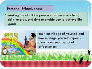 Personal Effectiveness
- Making use of all the personal resources – talents,
skills, energy, and time to enable you to achieve life
goals
Your knowledge of yourself and
how manage yourself impacts
directly on your personal
effectiveness.
 